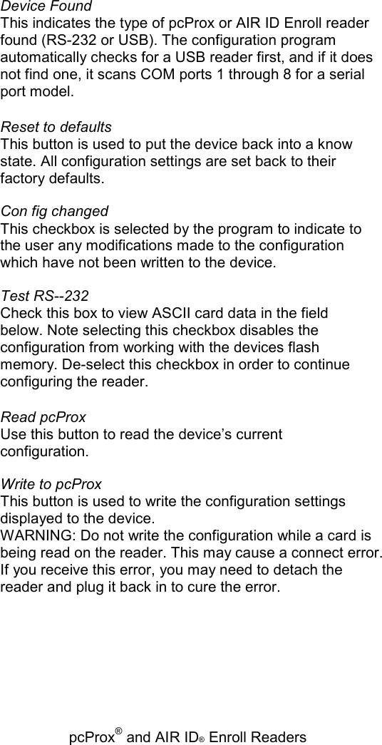   pcProx® and AIR ID® Enroll Readers Device Found This indicates the type of pcProx or AIR ID Enroll reader found (RS-232 or USB). The configuration program automatically checks for a USB reader first, and if it does not find one, it scans COM ports 1 through 8 for a serial port model. Reset to defaults This button is used to put the device back into a know state. All configuration settings are set back to their factory defaults. Con fig changed This checkbox is selected by the program to indicate to the user any modifications made to the configuration which have not been written to the device. Test RS--232 Check this box to view ASCII card data in the field below. Note selecting this checkbox disables the configuration from working with the devices flash memory. De-select this checkbox in order to continue configuring the reader. Read pcProx Use this button to read the device’s current configuration. Write to pcProx This button is used to write the configuration settings displayed to the device. WARNING: Do not write the configuration while a card is being read on the reader. This may cause a connect error. If you receive this error, you may need to detach the reader and plug it back in to cure the error. 