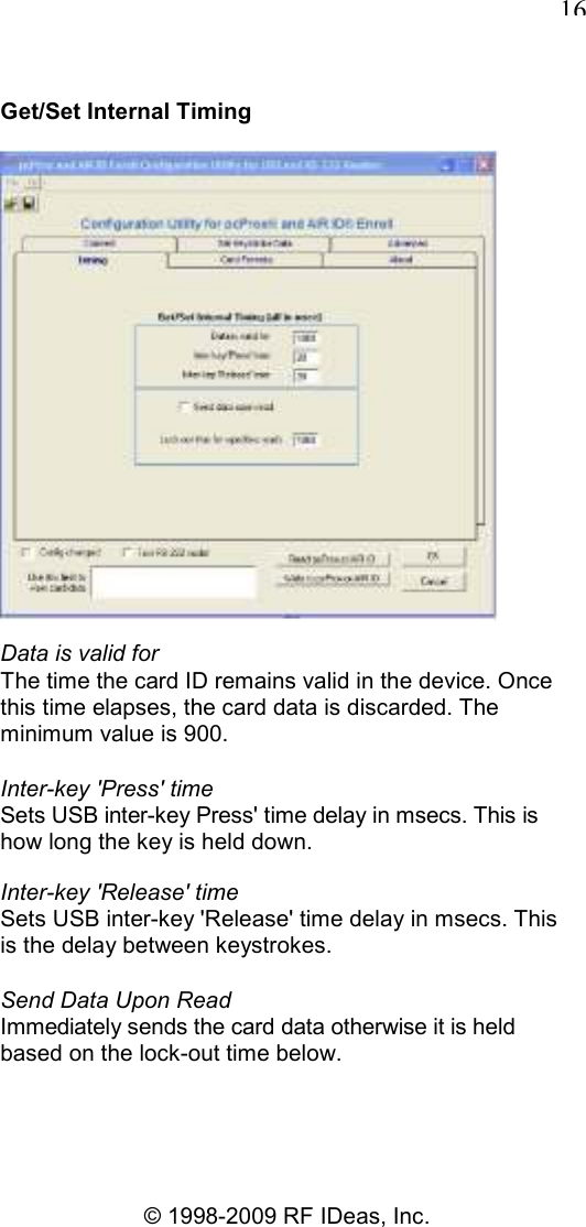   16 © 1998-2009 RF IDeas, Inc. Get/Set Internal Timing  Data is valid for The time the card ID remains valid in the device. Once this time elapses, the card data is discarded. The minimum value is 900. Inter-key &apos;Press&apos; time Sets USB inter-key Press&apos; time delay in msecs. This is how long the key is held down. Inter-key &apos;Release&apos; time Sets USB inter-key &apos;Release&apos; time delay in msecs. This is the delay between keystrokes. Send Data Upon Read Immediately sends the card data otherwise it is held based on the lock-out time below. 