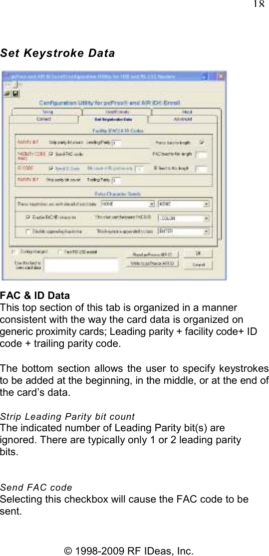  18 © 1998-2009 RF IDeas, Inc. Set Keystroke Data  FAC &amp; ID Data This top section of this tab is organized in a manner consistent with the way the card data is organized on generic proximity cards; Leading parity + facility code+ ID code + trailing parity code. The  bottom  section allows the user  to  specify keystrokes to be added at the beginning, in the middle, or at the end of the card’s data. Strip Leading Parity bit count The indicated number of Leading Parity bit(s) are ignored. There are typically only 1 or 2 leading parity bits. Send FAC code Selecting this checkbox will cause the FAC code to be sent. 
