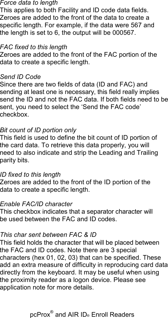   pcProx® and AIR ID® Enroll Readers Force data to length This applies to both Facility and ID code data fields. Zeroes are added to the front of the data to create a specific length. For example, if the data were 567 and the length is set to 6, the output will be 000567. FAC fixed to this length Zeroes are added to the front of the FAC portion of the data to create a specific length. Send ID Code Since there are two fields of data (ID and FAC) and sending at least one is necessary, this field really implies send the ID and not the FAC data. If both fields need to be sent, you need to select the ‘Send the FAC code’ checkbox. Bit count of ID portion only This field is used to define the bit count of ID portion of the card data. To retrieve this data properly, you will need to also indicate and strip the Leading and Trailing parity bits. ID fixed to this length Zeroes are added to the front of the ID portion of the data to create a specific length. Enable FAC/ID character This checkbox indicates that a separator character will be used between the FAC and ID codes. This char sent between FAC &amp; ID This field holds the character that will be placed between the FAC and ID codes. Note there are 3 special characters (hex 01, 02, 03) that can be specified. These add an extra measure of difficulty in reproducing card data directly from the keyboard. It may be useful when using the proximity reader as a logon device. Please see application note for more details. 
