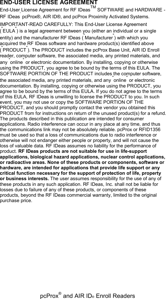   pcProx® and AIR ID® Enroll Readers END-USER LICENSE AGREEMENT End-User License Agreement for RF IDeasTM SOFTWARE and HARDWARE - RF IDeas’ pcProx®, AIR ID®, and pcProx Proximity Activated Systems. IMPORTANT-READ CAREFULLY: This End-User License Agreement (&quot;EULA&quot;) is a legal agreement between you (either an individual or a single entity) and the manufacturer RF IDeas (&quot;Manufacturer&quot;) with which you acquired the RF IDeas software and hardware product(s) identified above (&quot;PRODUCT&quot;). The PRODUCT includes the pcProx Base Unit, AIR ID Enroll reader, computer software, the associated media, any printed materials, and any &quot;online&quot; or electronic documentation. By installing, copying or otherwise using the PRODUCT, you agree to be bound by the terms of this EULA. The SOFTWARE PORTION OF THE PRODUCT includes the computer software, the associated media, any printed materials, and any &quot;online&quot; or electronic documentation. By installing, copying or otherwise using the PRODUCT, you agree to be bound by the terms of this EULA. If you do not agree to the terms of this EULA, RF IDeas is unwilling to license the PRODUCT to you. In such event, you may not use or copy the SOFTWARE PORTION OF THE PRODUCT, and you should promptly contact the vendor you obtained this PRODUCT from for instructions on return of the unused product(s) for a refund. The products described in this publication are intended for consumer applications. Radio interference can occur in any place at any time, and thus the communications link may not be absolutely reliable. pcProx or RFID1356 must be used so that a loss of communications due to radio interference or otherwise will not endanger either people or property, and will not cause the loss of valuable data. RF IDeas assumes no liability for the performance of product. RF IDeas products are not suitable for use in life-support applications, biological hazard applications, nuclear control applications, or radioactive areas. None of these products or components, software or hardware, are intended for applications that provide life support or any critical function necessary for the support of protection of life, property or business interests. The user assumes responsibility for the use of any of these products in any such application. RF IDeas, Inc. shall not be liable for losses due to failure of any of these products, or components of these products, beyond the RF IDeas commercial warranty, limited to the original purchase price. 