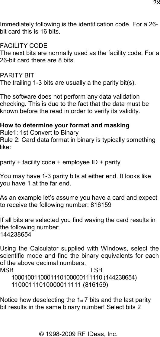   28 © 1998-2009 RF IDeas, Inc. Immediately following is the identification code. For a 26-bit card this is 16 bits. FACILITY CODE The next bits are normally used as the facility code. For a 26-bit card there are 8 bits. PARITY BIT The trailing 1-3 bits are usually a the parity bit(s). The software does not perform any data validation checking. This is due to the fact that the data must be known before the read in order to verify its validity. How to determine your format and masking Rule1: 1st Convert to Binary Rule 2: Card data format in binary is typically something like: parity + facility code + employee ID + parity You may have 1-3 parity bits at either end. It looks like you have 1 at the far end. As an example let’s assume you have a card and expect to receive the following number: 816159 If all bits are selected you find waving the card results in the following number: 144238654 Using  the  Calculator  supplied  with  Windows,  select  the scientific  mode  and  find  the  binary equivalents for  each of the above decimal numbers. MSB   LSB 1000100110001110100000111110 (144238654) 11000111010000011111 (816159) Notice how deselecting the 1st  7 bits and the last parity bit results in the same binary number! Select bits 2 