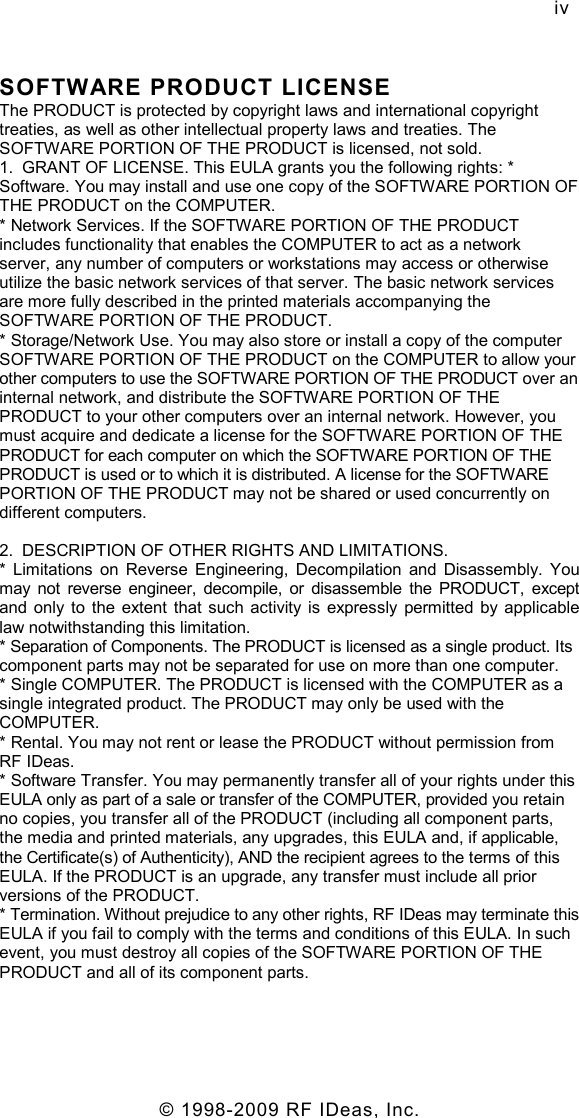   © 1998-2009 RF IDeas, Inc. iv SOFTWARE PRODUCT LICENSE The PRODUCT is protected by copyright laws and international copyright treaties, as well as other intellectual property laws and treaties. The SOFTWARE PORTION OF THE PRODUCT is licensed, not sold. 1.  GRANT OF LICENSE. This EULA grants you the following rights: * Software. You may install and use one copy of the SOFTWARE PORTION OF THE PRODUCT on the COMPUTER. * Network Services. If the SOFTWARE PORTION OF THE PRODUCT includes functionality that enables the COMPUTER to act as a network server, any number of computers or workstations may access or otherwise utilize the basic network services of that server. The basic network services are more fully described in the printed materials accompanying the SOFTWARE PORTION OF THE PRODUCT. * Storage/Network Use. You may also store or install a copy of the computer SOFTWARE PORTION OF THE PRODUCT on the COMPUTER to allow your other computers to use the SOFTWARE PORTION OF THE PRODUCT over an internal network, and distribute the SOFTWARE PORTION OF THE PRODUCT to your other computers over an internal network. However, you must acquire and dedicate a license for the SOFTWARE PORTION OF THE PRODUCT for each computer on which the SOFTWARE PORTION OF THE PRODUCT is used or to which it is distributed. A license for the SOFTWARE PORTION OF THE PRODUCT may not be shared or used concurrently on different computers. 2.  DESCRIPTION OF OTHER RIGHTS AND LIMITATIONS. *  Limitations  on  Reverse  Engineering,  Decompilation  and  Disassembly.  You may  not  reverse  engineer,  decompile,  or  disassemble  the  PRODUCT,  except and only to  the  extent  that  such  activity  is  expressly permitted by  applicable law notwithstanding this limitation. * Separation of Components. The PRODUCT is licensed as a single product. Its component parts may not be separated for use on more than one computer. * Single COMPUTER. The PRODUCT is licensed with the COMPUTER as a single integrated product. The PRODUCT may only be used with the COMPUTER. * Rental. You may not rent or lease the PRODUCT without permission from RF IDeas. * Software Transfer. You may permanently transfer all of your rights under this EULA only as part of a sale or transfer of the COMPUTER, provided you retain no copies, you transfer all of the PRODUCT (including all component parts, the media and printed materials, any upgrades, this EULA and, if applicable, the Certificate(s) of Authenticity), AND the recipient agrees to the terms of this EULA. If the PRODUCT is an upgrade, any transfer must include all prior versions of the PRODUCT. * Termination. Without prejudice to any other rights, RF IDeas may terminate this EULA if you fail to comply with the terms and conditions of this EULA. In such event, you must destroy all copies of the SOFTWARE PORTION OF THE PRODUCT and all of its component parts. 