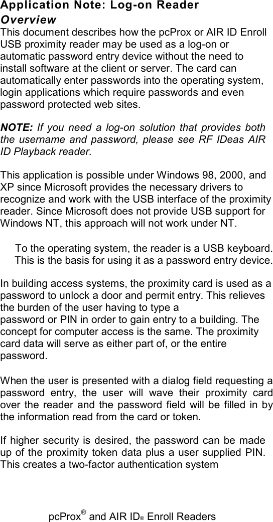  pcProx® and AIR ID® Enroll Readers Application Note: Log-on Reader Overview This document describes how the pcProx or AIR ID Enroll USB proximity reader may be used as a log-on or automatic password entry device without the need to install software at the client or server. The card can automatically enter passwords into the operating system, login applications which require passwords and even password protected web sites. NOTE:  If  you  need  a  log-on  solution  that  provides  both the  username  and  password,  please  see  RF  IDeas  AIR ID Playback reader. This application is possible under Windows 98, 2000, and XP since Microsoft provides the necessary drivers to recognize and work with the USB interface of the proximity reader. Since Microsoft does not provide USB support for Windows NT, this approach will not work under NT. To the operating system, the reader is a USB keyboard. This is the basis for using it as a password entry device. In building access systems, the proximity card is used as a password to unlock a door and permit entry. This relieves the burden of the user having to type a password or PIN in order to gain entry to a building. The concept for computer access is the same. The proximity card data will serve as either part of, or the entire password. When the user is presented with a dialog field requesting a password  entry,  the  user  will  wave  their  proximity  card over  the  reader  and  the  password  field  will be filled  in by the information read from the card or token. If  higher security is  desired,  the password can be  made up of the proximity token data plus a user supplied PIN. This creates a two-factor authentication system 