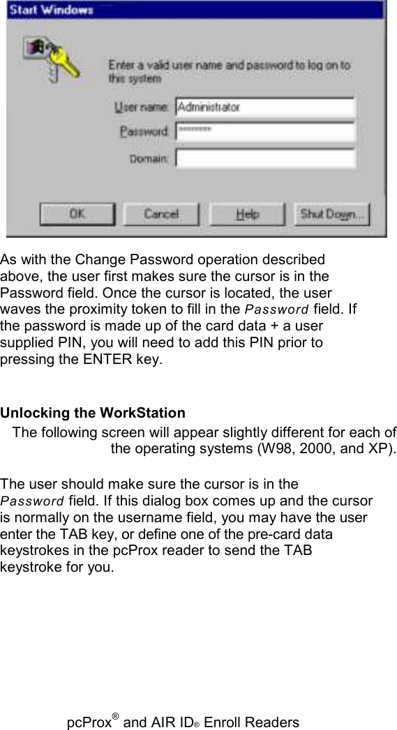   pcProx® and AIR ID® Enroll Readers  As with the Change Password operation described above, the user first makes sure the cursor is in the Password field. Once the cursor is located, the user waves the proximity token to fill in the Password field. If the password is made up of the card data + a user supplied PIN, you will need to add this PIN prior to pressing the ENTER key. Unlocking the WorkStation The following screen will appear slightly different for each of the operating systems (W98, 2000, and XP). The user should make sure the cursor is in the Password field. If this dialog box comes up and the cursor is normally on the username field, you may have the user enter the TAB key, or define one of the pre-card data keystrokes in the pcProx reader to send the TAB keystroke for you. 