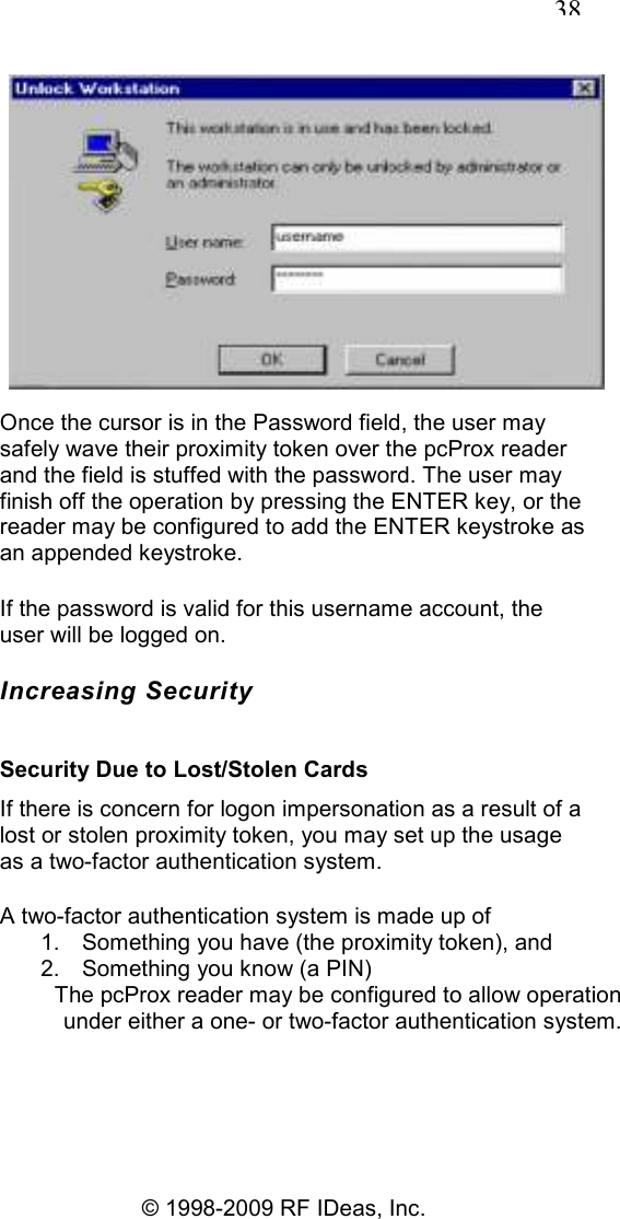   38 © 1998-2009 RF IDeas, Inc.  Once the cursor is in the Password field, the user may safely wave their proximity token over the pcProx reader and the field is stuffed with the password. The user may finish off the operation by pressing the ENTER key, or the reader may be configured to add the ENTER keystroke as an appended keystroke. If the password is valid for this username account, the user will be logged on. Increasing Security Security Due to Lost/Stolen Cards If there is concern for logon impersonation as a result of a lost or stolen proximity token, you may set up the usage as a two-factor authentication system. A two-factor authentication system is made up of 1.  Something you have (the proximity token), and 2.  Something you know (a PIN) The pcProx reader may be configured to allow operation under either a one- or two-factor authentication system. 