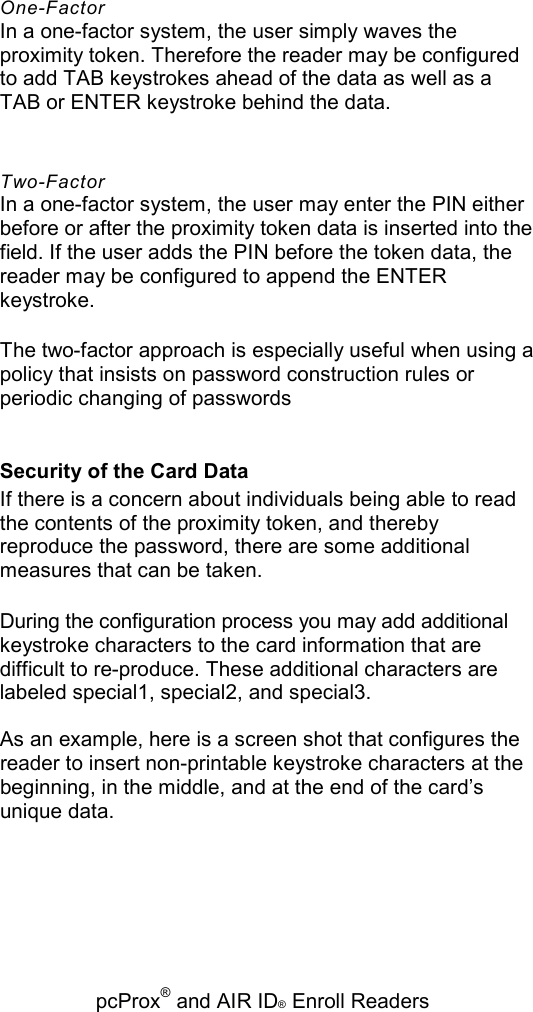   pcProx® and AIR ID® Enroll Readers One-Factor In a one-factor system, the user simply waves the proximity token. Therefore the reader may be configured to add TAB keystrokes ahead of the data as well as a TAB or ENTER keystroke behind the data. Two-Factor In a one-factor system, the user may enter the PIN either before or after the proximity token data is inserted into the field. If the user adds the PIN before the token data, the reader may be configured to append the ENTER keystroke. The two-factor approach is especially useful when using a policy that insists on password construction rules or periodic changing of passwords Security of the Card Data If there is a concern about individuals being able to read the contents of the proximity token, and thereby reproduce the password, there are some additional measures that can be taken. During the configuration process you may add additional keystroke characters to the card information that are difficult to re-produce. These additional characters are labeled special1, special2, and special3. As an example, here is a screen shot that configures the reader to insert non-printable keystroke characters at the beginning, in the middle, and at the end of the card’s unique data. 
