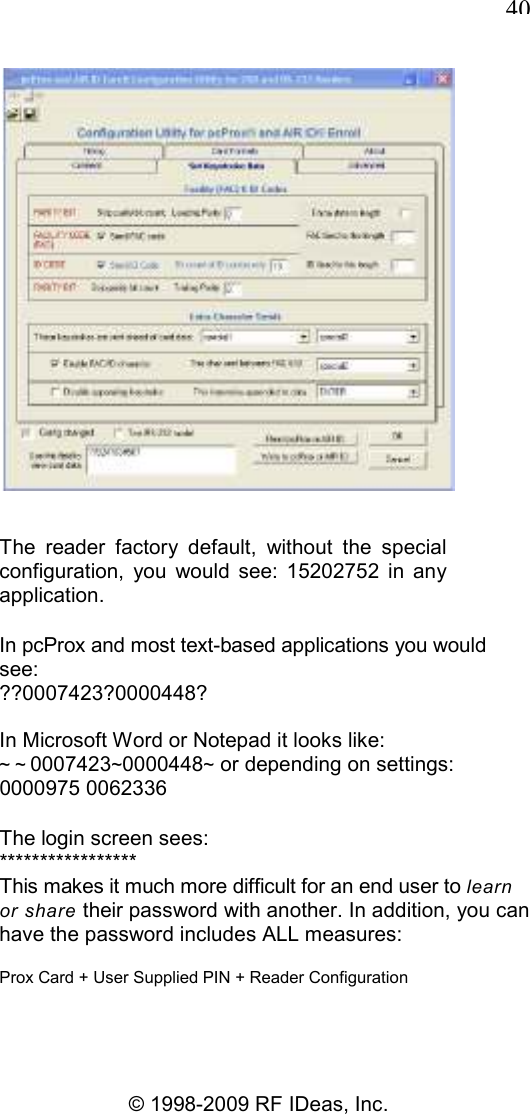  40 © 1998-2009 RF IDeas, Inc.  The  reader  factory  default,  without  the  special configuration,  you  would  see:  15202752  in  any application. In pcProx and most text-based applications you would see: ??0007423?0000448? In Microsoft Word or Notepad it looks like: ~ ~0007423~0000448~ or depending on settings: 0000975 0062336 The login screen sees: ***************** This makes it much more difficult for an end user to learn or share their password with another. In addition, you can have the password includes ALL measures: Prox Card + User Supplied PIN + Reader Configuration 