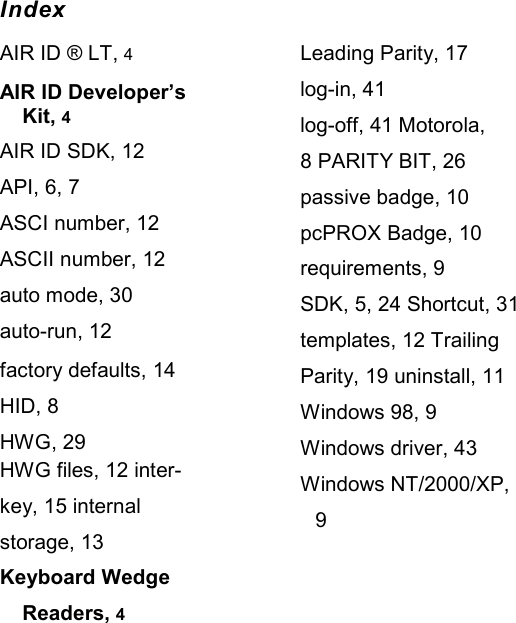   Index AIR ID ® LT, 4 AIR ID Developer’s Kit, 4 AIR ID SDK, 12 API, 6, 7 ASCI number, 12 ASCII number, 12 auto mode, 30 auto-run, 12 factory defaults, 14 HID, 8 HWG, 29 HWG files, 12 inter-key, 15 internal storage, 13 Keyboard Wedge Readers, 4 Leading Parity, 17 log-in, 41 log-off, 41 Motorola, 8 PARITY BIT, 26 passive badge, 10 pcPROX Badge, 10 requirements, 9 SDK, 5, 24 Shortcut, 31 templates, 12 Trailing Parity, 19 uninstall, 11 Windows 98, 9 Windows driver, 43 Windows NT/2000/XP, 9 