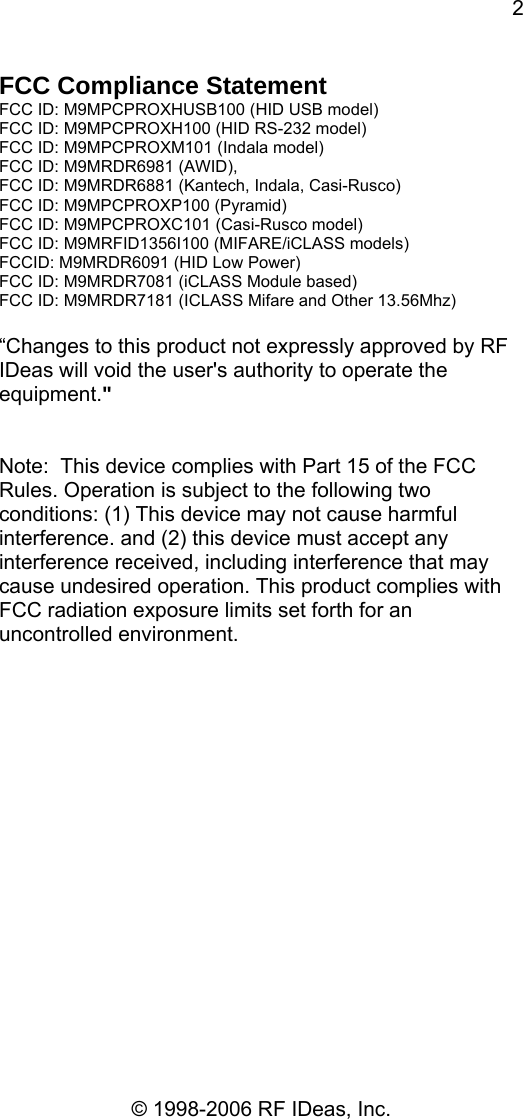 2 © 1998-2006 RF IDeas, Inc. FCC Compliance Statement FCC ID: M9MPCPROXHUSB100 (HID USB model) FCC ID: M9MPCPROXH100 (HID RS-232 model) FCC ID: M9MPCPROXM101 (Indala model) FCC ID: M9MRDR6981 (AWID),  FCC ID: M9MRDR6881 (Kantech, Indala, Casi-Rusco) FCC ID: M9MPCPROXP100 (Pyramid) FCC ID: M9MPCPROXC101 (Casi-Rusco model) FCC ID: M9MRFID1356I100 (MIFARE/iCLASS models) FCCID: M9MRDR6091 (HID Low Power) FCC ID: M9MRDR7081 (iCLASS Module based) FCC ID: M9MRDR7181 (ICLASS Mifare and Other 13.56Mhz)  “Changes to this product not expressly approved by RF IDeas will void the user&apos;s authority to operate the equipment.&quot;     Note:  This device complies with Part 15 of the FCC Rules. Operation is subject to the following two conditions: (1) This device may not cause harmful interference. and (2) this device must accept any interference received, including interference that may cause undesired operation. This product complies with FCC radiation exposure limits set forth for an uncontrolled environment.  