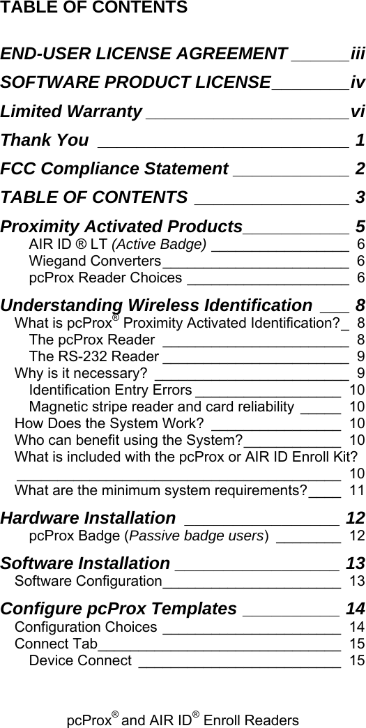 pcProx® and AIR ID® Enroll Readers   TABLE OF CONTENTS  END-USER LICENSE AGREEMENT ______iii SOFTWARE PRODUCT LICENSE________iv Limited Warranty _____________________vi Thank You __________________________ 1 FCC Compliance Statement ____________ 2 TABLE OF CONTENTS ________________ 3 Proximity Activated Products___________ 5 AIR ID ® LT (Active Badge) _________________ 6 Wiegand Converters_______________________ 6 pcProx Reader Choices ____________________ 6 Understanding Wireless Identification ___ 8 What is pcProx® Proximity Activated Identification?_ 8 The pcProx Reader _______________________ 8 The RS-232 Reader _______________________ 9 Why is it necessary? ________________________ 9 Identification Entry Errors __________________ 10 Magnetic stripe reader and card reliability _____ 10 How Does the System Work? ________________ 10 Who can benefit using the System?____________ 10 What is included with the pcProx or AIR ID Enroll Kit?________________________________________ 10 What are the minimum system requirements?____ 11 Hardware Installation ________________ 12 pcProx Badge (Passive badge users) ________ 12 Software Installation _________________ 13 Software Configuration______________________ 13 Configure pcProx Templates __________ 14 Configuration Choices ______________________ 14 Connect Tab______________________________ 15 Device Connect _________________________ 15 