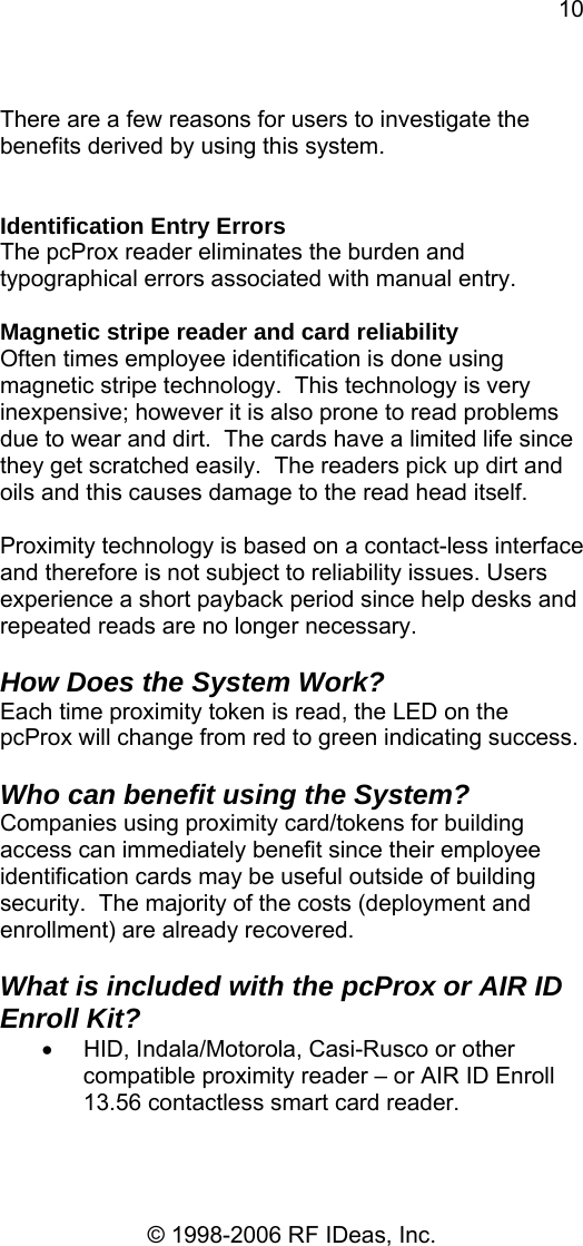 10 © 1998-2006 RF IDeas, Inc.  There are a few reasons for users to investigate the benefits derived by using this system.   Identification Entry Errors The pcProx reader eliminates the burden and typographical errors associated with manual entry.  Magnetic stripe reader and card reliability Often times employee identification is done using magnetic stripe technology.  This technology is very inexpensive; however it is also prone to read problems due to wear and dirt.  The cards have a limited life since they get scratched easily.  The readers pick up dirt and oils and this causes damage to the read head itself.  Proximity technology is based on a contact-less interface and therefore is not subject to reliability issues. Users experience a short payback period since help desks and repeated reads are no longer necessary.  How Does the System Work? Each time proximity token is read, the LED on the pcProx will change from red to green indicating success.    Who can benefit using the System? Companies using proximity card/tokens for building access can immediately benefit since their employee identification cards may be useful outside of building security.  The majority of the costs (deployment and enrollment) are already recovered.  What is included with the pcProx or AIR ID Enroll Kit? •  HID, Indala/Motorola, Casi-Rusco or other compatible proximity reader – or AIR ID Enroll 13.56 contactless smart card reader. 