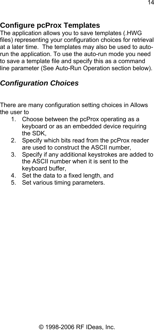 14 © 1998-2006 RF IDeas, Inc. Configure pcProx Templates The application allows you to save templates (.HWG files) representing your configuration choices for retrieval at a later time.  The templates may also be used to auto-run the application. To use the auto-run mode you need to save a template file and specify this as a command line parameter (See Auto-Run Operation section below).  Configuration Choices   There are many configuration setting choices in Allows the user to 1.  Choose between the pcProx operating as a keyboard or as an embedded device requiring the SDK, 2.  Specify which bits read from the pcProx reader are used to construct the ASCII number, 3.  Specify if any additional keystrokes are added to the ASCII number when it is sent to the keyboard buffer, 4.  Set the data to a fixed length, and 5.  Set various timing parameters.  