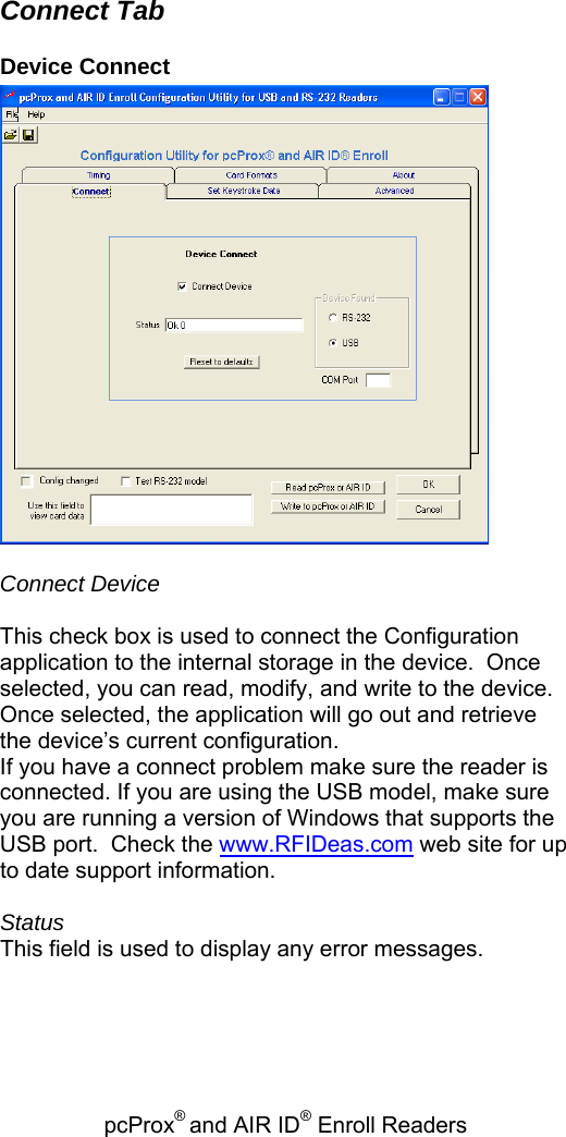 pcProx® and AIR ID® Enroll Readers   Connect Tab Device Connect   Connect Device   This check box is used to connect the Configuration application to the internal storage in the device.  Once selected, you can read, modify, and write to the device.  Once selected, the application will go out and retrieve the device’s current configuration. If you have a connect problem make sure the reader is connected. If you are using the USB model, make sure you are running a version of Windows that supports the USB port.  Check the www.RFIDeas.com web site for up to date support information.  Status This field is used to display any error messages.  