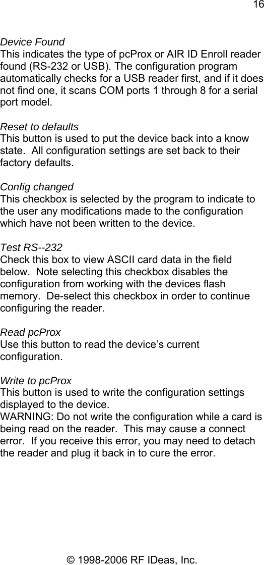 16 © 1998-2006 RF IDeas, Inc. Device Found This indicates the type of pcProx or AIR ID Enroll reader found (RS-232 or USB). The configuration program automatically checks for a USB reader first, and if it does not find one, it scans COM ports 1 through 8 for a serial port model.  Reset to defaults This button is used to put the device back into a know state.  All configuration settings are set back to their factory defaults.  Config changed This checkbox is selected by the program to indicate to the user any modifications made to the configuration which have not been written to the device.  Test RS--232 Check this box to view ASCII card data in the field  below.  Note selecting this checkbox disables the configuration from working with the devices flash memory.  De-select this checkbox in order to continue configuring the reader.  Read pcProx Use this button to read the device’s current configuration.  Write to pcProx This button is used to write the configuration settings displayed to the device. WARNING: Do not write the configuration while a card is being read on the reader.  This may cause a connect error.  If you receive this error, you may need to detach the reader and plug it back in to cure the error. 