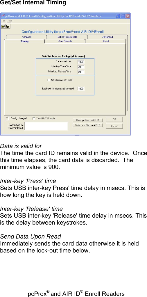 pcProx® and AIR ID® Enroll Readers    Get/Set Internal Timing    Data is valid for The time the card ID remains valid in the device.  Once this time elapses, the card data is discarded.  The minimum value is 900.  Inter-key &apos;Press&apos; time Sets USB inter-key Press&apos; time delay in msecs. This is how long the key is held down.  Inter-key &apos;Release&apos; time Sets USB inter-key &apos;Release&apos; time delay in msecs. This is the delay between keystrokes.  Send Data Upon Read Immediately sends the card data otherwise it is held based on the lock-out time below.  