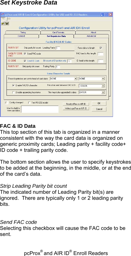 pcProx® and AIR ID® Enroll Readers    Set Keystroke Data    FAC &amp; ID Data This top section of this tab is organized in a manner consistent with the way the card data is organized on generic proximity cards; Leading parity + facility code+ ID code + trailing parity code.  The bottom section allows the user to specify keystrokes to be added at the beginning, in the middle, or at the end of the card’s data.  Strip Leading Parity bit count The indicated number of Leading Parity bit(s) are ignored.  There are typically only 1 or 2 leading parity bits.   Send FAC code Selecting this checkbox will cause the FAC code to be sent. 