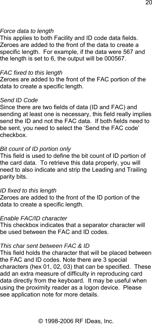 20 © 1998-2006 RF IDeas, Inc.  Force data to length This applies to both Facility and ID code data fields. Zeroes are added to the front of the data to create a specific length.  For example, if the data were 567 and the length is set to 6, the output will be 000567.  FAC fixed to this length Zeroes are added to the front of the FAC portion of the data to create a specific length.    Send ID Code Since there are two fields of data (ID and FAC) and sending at least one is necessary, this field really implies send the ID and not the FAC data.  If both fields need to be sent, you need to select the ‘Send the FAC code’ checkbox.  Bit count of ID portion only This field is used to define the bit count of ID portion of the card data.  To retrieve this data properly, you will need to also indicate and strip the Leading and Trailing parity bits.  ID fixed to this length Zeroes are added to the front of the ID portion of the data to create a specific length.    Enable FAC/ID character This checkbox indicates that a separator character will be used between the FAC and ID codes.   This char sent between FAC &amp; ID This field holds the character that will be placed between the FAC and ID codes. Note there are 3 special characters (hex 01, 02, 03) that can be specified.  These add an extra measure of difficulty in reproducing card data directly from the keyboard.  It may be useful when using the proximity reader as a logon device.  Please see application note for more details. 