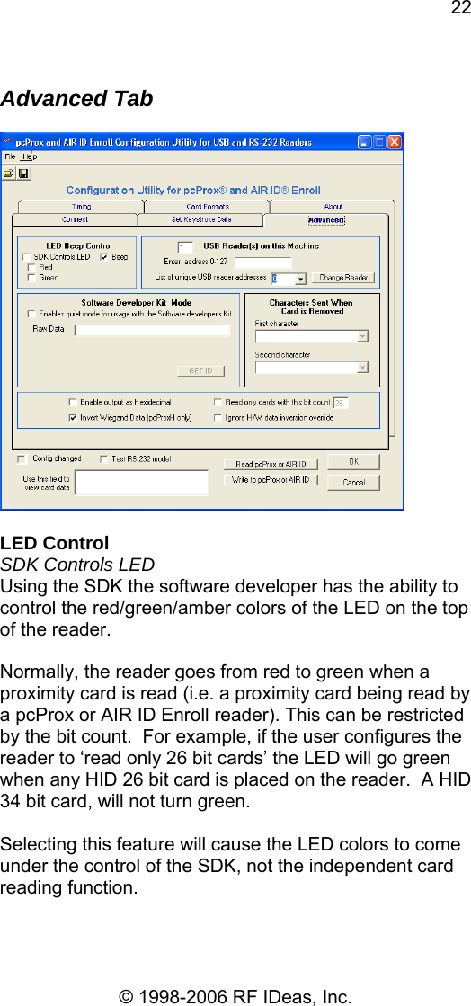 22 © 1998-2006 RF IDeas, Inc.  Advanced Tab    LED Control SDK Controls LED Using the SDK the software developer has the ability to control the red/green/amber colors of the LED on the top of the reader.  Normally, the reader goes from red to green when a proximity card is read (i.e. a proximity card being read by a pcProx or AIR ID Enroll reader). This can be restricted by the bit count.  For example, if the user configures the reader to ‘read only 26 bit cards’ the LED will go green when any HID 26 bit card is placed on the reader.  A HID 34 bit card, will not turn green.  Selecting this feature will cause the LED colors to come under the control of the SDK, not the independent card reading function.  