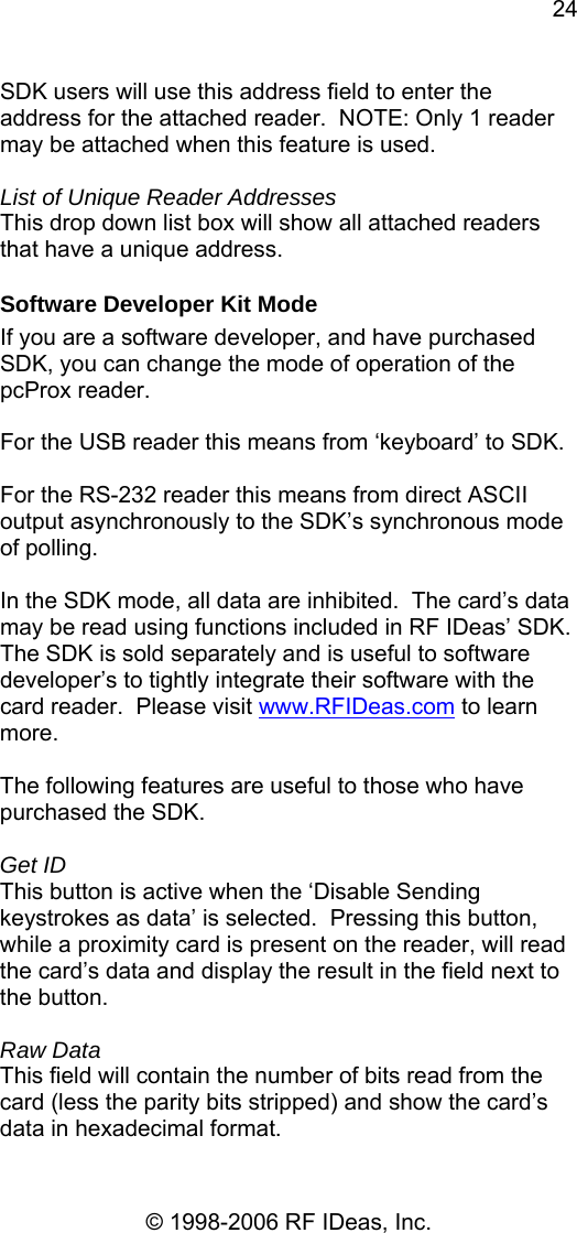 24 © 1998-2006 RF IDeas, Inc. SDK users will use this address field to enter the address for the attached reader.  NOTE: Only 1 reader may be attached when this feature is used.  List of Unique Reader Addresses This drop down list box will show all attached readers that have a unique address. Software Developer Kit Mode If you are a software developer, and have purchased SDK, you can change the mode of operation of the pcProx reader.  For the USB reader this means from ‘keyboard’ to SDK.    For the RS-232 reader this means from direct ASCII output asynchronously to the SDK’s synchronous mode of polling.    In the SDK mode, all data are inhibited.  The card’s data may be read using functions included in RF IDeas’ SDK.  The SDK is sold separately and is useful to software developer’s to tightly integrate their software with the card reader.  Please visit www.RFIDeas.com to learn more.  The following features are useful to those who have purchased the SDK.  Get ID This button is active when the ‘Disable Sending keystrokes as data’ is selected.  Pressing this button, while a proximity card is present on the reader, will read the card’s data and display the result in the field next to the button.    Raw Data This field will contain the number of bits read from the card (less the parity bits stripped) and show the card’s data in hexadecimal format. 