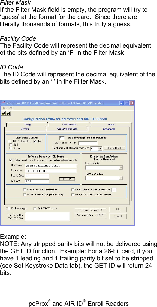 pcProx® and AIR ID® Enroll Readers    Filter Mask If the Filter Mask field is empty, the program will try to ‘guess’ at the format for the card.  Since there are literally thousands of formats, this truly a guess.  Facility Code The Facility Code will represent the decimal equivalent of the bits defined by an ‘F’ in the Filter Mask.  ID Code The ID Code will represent the decimal equivalent of the bits defined by an ‘I’ in the Filter Mask.     Example: NOTE: Any stripped parity bits will not be delivered using the GET ID function.  Example: For a 26-bit card, if you have 1 leading and 1 trailing parity bit set to be stripped (see Set Keystroke Data tab), the GET ID will return 24 bits.  