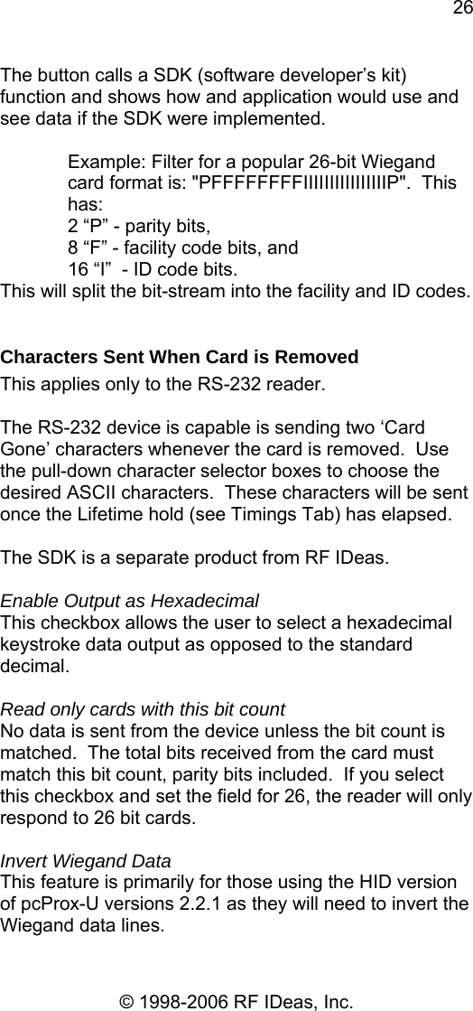 26 © 1998-2006 RF IDeas, Inc. The button calls a SDK (software developer’s kit)  function and shows how and application would use and see data if the SDK were implemented.  Example: Filter for a popular 26-bit Wiegand card format is: &quot;PFFFFFFFFIIIIIIIIIIIIIIIIP&quot;.  This has: 2 “P” - parity bits,  8 “F” - facility code bits, and  16 “I”  - ID code bits. This will split the bit-stream into the facility and ID codes.  Characters Sent When Card is Removed This applies only to the RS-232 reader.  The RS-232 device is capable is sending two ‘Card Gone’ characters whenever the card is removed.  Use the pull-down character selector boxes to choose the desired ASCII characters.  These characters will be sent once the Lifetime hold (see Timings Tab) has elapsed.  The SDK is a separate product from RF IDeas.  Enable Output as Hexadecimal This checkbox allows the user to select a hexadecimal keystroke data output as opposed to the standard decimal.  Read only cards with this bit count No data is sent from the device unless the bit count is matched.  The total bits received from the card must match this bit count, parity bits included.  If you select this checkbox and set the field for 26, the reader will only respond to 26 bit cards.  Invert Wiegand Data This feature is primarily for those using the HID version of pcProx-U versions 2.2.1 as they will need to invert the Wiegand data lines. 