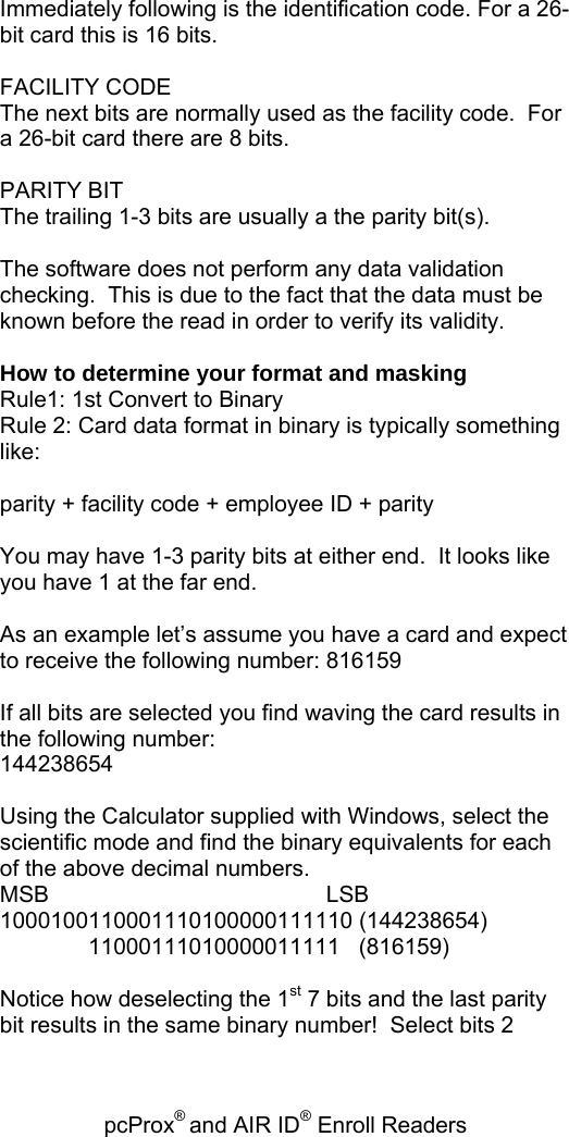 pcProx® and AIR ID® Enroll Readers   Immediately following is the identification code. For a 26-bit card this is 16 bits.  FACILITY CODE The next bits are normally used as the facility code.  For a 26-bit card there are 8 bits.  PARITY BIT The trailing 1-3 bits are usually a the parity bit(s).  The software does not perform any data validation checking.  This is due to the fact that the data must be known before the read in order to verify its validity.  How to determine your format and masking Rule1: 1st Convert to Binary Rule 2: Card data format in binary is typically something like:   parity + facility code + employee ID + parity   You may have 1-3 parity bits at either end.  It looks like you have 1 at the far end.    As an example let’s assume you have a card and expect to receive the following number: 816159  If all bits are selected you find waving the card results in the following number: 144238654  Using the Calculator supplied with Windows, select the scientific mode and find the binary equivalents for each of the above decimal numbers. MSB                                            LSB 1000100110001110100000111110 (144238654)               11000111010000011111   (816159)  Notice how deselecting the 1st 7 bits and the last parity bit results in the same binary number!  Select bits 2 