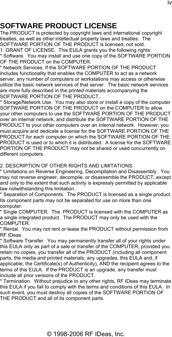 iv © 1998-2006 RF IDeas, Inc. SOFTWARE PRODUCT LICENSE The PRODUCT is protected by copyright laws and international copyright treaties, as well as other intellectual property laws and treaties.  The SOFTWARE PORTION OF THE PRODUCT is licensed, not sold. 1. GRANT OF LICENSE.  This EULA grants you the following rights:  * Software.  You may install and use one copy of the SOFTWARE PORTION OF THE PRODUCT on the COMPUTER. * Network Services. If the SOFTWARE PORTION OF THE PRODUCT includes functionality that enables the COMPUTER to act as a network server, any number of computers or workstations may access or otherwise utilize the basic network services of that server.  The basic network services are more fully described in the printed materials accompanying the SOFTWARE PORTION OF THE PRODUCT. * Storage/Network Use.  You may also store or install a copy of the computer SOFTWARE PORTION OF THE PRODUCT on the COMPUTER to allow your other computers to use the SOFTWARE PORTION OF THE PRODUCT over an internal network, and distribute the SOFTWARE PORTION OF THE PRODUCT to your other computers over an internal network.  However, you must acquire and dedicate a license for the SOFTWARE PORTION OF THE PRODUCT for each computer on which the SOFTWARE PORTION OF THE PRODUCT is used or to which it is distributed.  A license for the SOFTWARE PORTION OF THE PRODUCT may not be shared or used concurrently on different computers.  2. DESCRIPTION OF OTHER RIGHTS AND LIMITATIONS.   * Limitations on Reverse Engineering, Decompilation and Disassembly.  You may not reverse engineer, decompile, or disassemble the PRODUCT, except and only to the extent that such activity is expressly permitted by applicable law notwithstanding this limitation. * Separation of Components.  The PRODUCT is licensed as a single product.  Its component parts may not be separated for use on more than one computer. * Single COMPUTER.  The  PRODUCT is licensed with the COMPUTER as a single integrated product.  The PRODUCT may only be used with the COMPUTER. * Rental.  You may not rent or lease the PRODUCT without permission from RF IDeas.   * Software Transfer.  You may permanently transfer all of your rights under this EULA only as part of a sale or transfer of the COMPUTER, provided you retain no copies, you transfer all of the PRODUCT (including all component parts, the media and printed materials, any upgrades, this EULA and, if applicable, the Certificate(s) of Authenticity), AND the recipient agrees to the terms of this EULA.  If the PRODUCT is an upgrade, any transfer must include all prior versions of the PRODUCT. * Termination.  Without prejudice to any other rights, RF IDeas may terminate this EULA if you fail to comply with the terms and conditions of this EULA.  In such event, you must destroy all copies of the SOFTWARE PORTION OF THE PRODUCT and all of its component parts.  