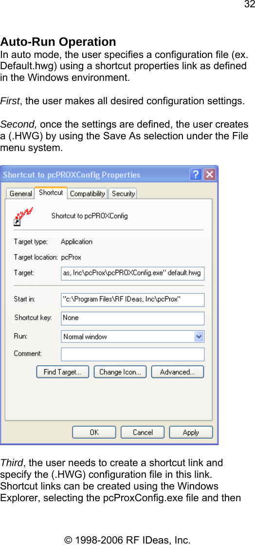 32 © 1998-2006 RF IDeas, Inc. Auto-Run Operation In auto mode, the user specifies a configuration file (ex. Default.hwg) using a shortcut properties link as defined in the Windows environment.  First, the user makes all desired configuration settings.  Second, once the settings are defined, the user creates a (.HWG) by using the Save As selection under the File menu system.    Third, the user needs to create a shortcut link and specify the (.HWG) configuration file in this link.  Shortcut links can be created using the Windows Explorer, selecting the pcProxConfig.exe file and then 