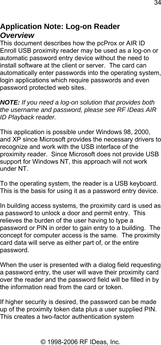 34 © 1998-2006 RF IDeas, Inc. Application Note: Log-on Reader  Overview This document describes how the pcProx or AIR ID Enroll USB proximity reader may be used as a log-on or automatic password entry device without the need to install software at the client or server.  The card can automatically enter passwords into the operating system, login applications which require passwords and even password protected web sites.  NOTE: If you need a log-on solution that provides both the username and password, please see RF IDeas AIR ID Playback reader.  This application is possible under Windows 98, 2000, and XP since Microsoft provides the necessary drivers to recognize and work with the USB interface of the proximity reader.  Since Microsoft does not provide USB support for Windows NT, this approach will not work under NT.  To the operating system, the reader is a USB keyboard.  This is the basis for using it as a password entry device.  In building access systems, the proximity card is used as a password to unlock a door and permit entry.  This relieves the burden of the user having to type a password or PIN in order to gain entry to a building.  The concept for computer access is the same.  The proximity card data will serve as either part of, or the entire password.  When the user is presented with a dialog field requesting a password entry, the user will wave their proximity card over the reader and the password field will be filled in by the information read from the card or token.  If higher security is desired, the password can be made up of the proximity token data plus a user supplied PIN.  This creates a two-factor authentication system 