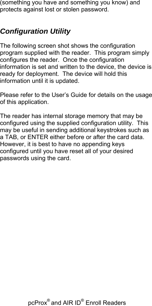 pcProx® and AIR ID® Enroll Readers   (something you have and something you know) and protects against lost or stolen password.   Configuration Utility  The following screen shot shows the configuration program supplied with the reader.  This program simply configures the reader.  Once the configuration information is set and written to the device, the device is ready for deployment.  The device will hold this information until it is updated.   Please refer to the User’s Guide for details on the usage of this application.  The reader has internal storage memory that may be configured using the supplied configuration utility.  This may be useful in sending additional keystrokes such as a TAB, or ENTER either before or after the card data. However, it is best to have no appending keys configured until you have reset all of your desired passwords using the card.    