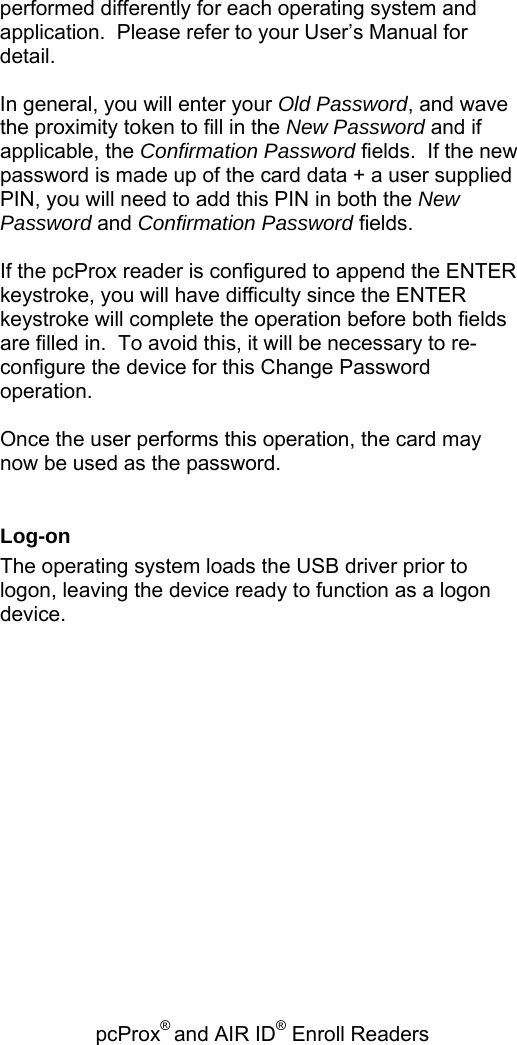 pcProx® and AIR ID® Enroll Readers   performed differently for each operating system and application.  Please refer to your User’s Manual for detail.  In general, you will enter your Old Password, and wave the proximity token to fill in the New Password and if applicable, the Confirmation Password fields.  If the new password is made up of the card data + a user supplied PIN, you will need to add this PIN in both the New Password and Confirmation Password fields.    If the pcProx reader is configured to append the ENTER keystroke, you will have difficulty since the ENTER keystroke will complete the operation before both fields are filled in.  To avoid this, it will be necessary to re-configure the device for this Change Password operation.  Once the user performs this operation, the card may now be used as the password.    Log-on The operating system loads the USB driver prior to logon, leaving the device ready to function as a logon device.  