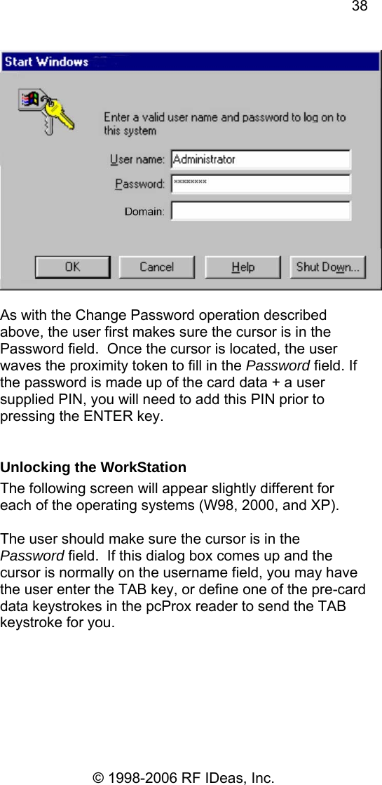 38 © 1998-2006 RF IDeas, Inc.   As with the Change Password operation described above, the user first makes sure the cursor is in the Password field.  Once the cursor is located, the user waves the proximity token to fill in the Password field. If the password is made up of the card data + a user supplied PIN, you will need to add this PIN prior to pressing the ENTER key.  Unlocking the WorkStation The following screen will appear slightly different for each of the operating systems (W98, 2000, and XP).  The user should make sure the cursor is in the Password field.  If this dialog box comes up and the cursor is normally on the username field, you may have the user enter the TAB key, or define one of the pre-card data keystrokes in the pcProx reader to send the TAB keystroke for you.  