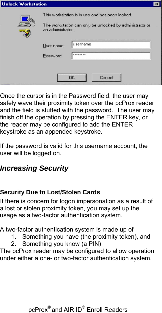 pcProx® and AIR ID® Enroll Readers     Once the cursor is in the Password field, the user may safely wave their proximity token over the pcProx reader and the field is stuffed with the password.  The user may finish off the operation by pressing the ENTER key, or the reader may be configured to add the ENTER keystroke as an appended keystroke.  If the password is valid for this username account, the user will be logged on.  Increasing Security  Security Due to Lost/Stolen Cards If there is concern for logon impersonation as a result of a lost or stolen proximity token, you may set up the usage as a two-factor authentication system.  A two-factor authentication system is made up of  1.  Something you have (the proximity token), and 2.  Something you know (a PIN) The pcProx reader may be configured to allow operation under either a one- or two-factor authentication system. 