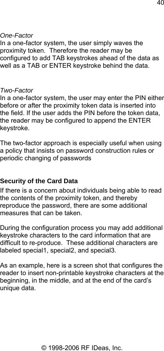 40 © 1998-2006 RF IDeas, Inc.  One-Factor In a one-factor system, the user simply waves the proximity token.  Therefore the reader may be configured to add TAB keystrokes ahead of the data as well as a TAB or ENTER keystroke behind the data.  Two-Factor In a one-factor system, the user may enter the PIN either before or after the proximity token data is inserted into the field. If the user adds the PIN before the token data, the reader may be configured to append the ENTER keystroke.  The two-factor approach is especially useful when using a policy that insists on password construction rules or periodic changing of passwords  Security of the Card Data If there is a concern about individuals being able to read the contents of the proximity token, and thereby reproduce the password, there are some additional measures that can be taken.  During the configuration process you may add additional keystroke characters to the card information that are difficult to re-produce.  These additional characters are labeled special1, special2, and special3.  As an example, here is a screen shot that configures the reader to insert non-printable keystroke characters at the beginning, in the middle, and at the end of the card’s unique data.  