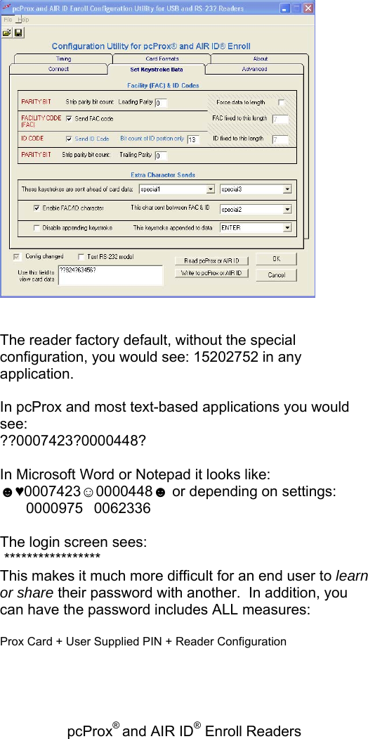 pcProx® and AIR ID® Enroll Readers      The reader factory default, without the special configuration, you would see: 15202752 in any application.  In pcProx and most text-based applications you would see:  ??0007423?0000448?  In Microsoft Word or Notepad it looks like: ☻♥0007423☺0000448☻ or depending on settings:  00009750062336  The login screen sees:  ***************** This makes it much more difficult for an end user to learn or share their password with another.  In addition, you can have the password includes ALL measures:   Prox Card + User Supplied PIN + Reader Configuration 