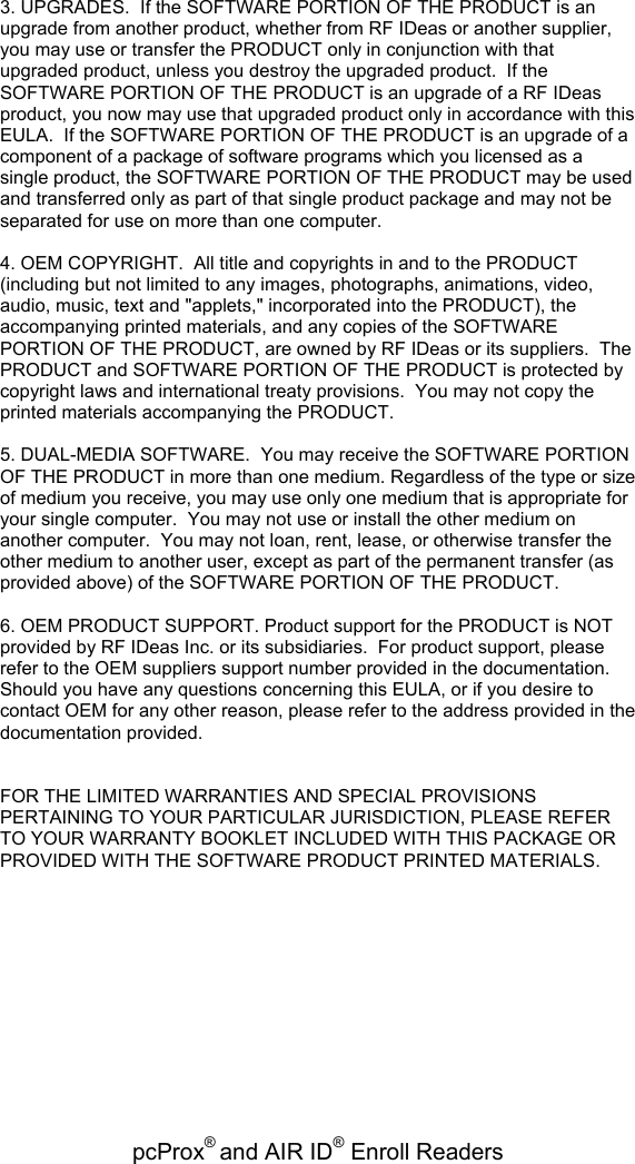 pcProx® and AIR ID® Enroll Readers   3. UPGRADES.  If the SOFTWARE PORTION OF THE PRODUCT is an upgrade from another product, whether from RF IDeas or another supplier, you may use or transfer the PRODUCT only in conjunction with that upgraded product, unless you destroy the upgraded product.  If the SOFTWARE PORTION OF THE PRODUCT is an upgrade of a RF IDeas product, you now may use that upgraded product only in accordance with this EULA.  If the SOFTWARE PORTION OF THE PRODUCT is an upgrade of a component of a package of software programs which you licensed as a single product, the SOFTWARE PORTION OF THE PRODUCT may be used and transferred only as part of that single product package and may not be separated for use on more than one computer.  4. OEM COPYRIGHT.  All title and copyrights in and to the PRODUCT (including but not limited to any images, photographs, animations, video, audio, music, text and &quot;applets,&quot; incorporated into the PRODUCT), the accompanying printed materials, and any copies of the SOFTWARE PORTION OF THE PRODUCT, are owned by RF IDeas or its suppliers.  The PRODUCT and SOFTWARE PORTION OF THE PRODUCT is protected by copyright laws and international treaty provisions.  You may not copy the printed materials accompanying the PRODUCT.  5. DUAL-MEDIA SOFTWARE.  You may receive the SOFTWARE PORTION OF THE PRODUCT in more than one medium. Regardless of the type or size of medium you receive, you may use only one medium that is appropriate for your single computer.  You may not use or install the other medium on another computer.  You may not loan, rent, lease, or otherwise transfer the other medium to another user, except as part of the permanent transfer (as provided above) of the SOFTWARE PORTION OF THE PRODUCT.  6. OEM PRODUCT SUPPORT. Product support for the PRODUCT is NOT provided by RF IDeas Inc. or its subsidiaries.  For product support, please refer to the OEM suppliers support number provided in the documentation.  Should you have any questions concerning this EULA, or if you desire to contact OEM for any other reason, please refer to the address provided in the documentation provided.   FOR THE LIMITED WARRANTIES AND SPECIAL PROVISIONS PERTAINING TO YOUR PARTICULAR JURISDICTION, PLEASE REFER TO YOUR WARRANTY BOOKLET INCLUDED WITH THIS PACKAGE OR PROVIDED WITH THE SOFTWARE PRODUCT PRINTED MATERIALS.   