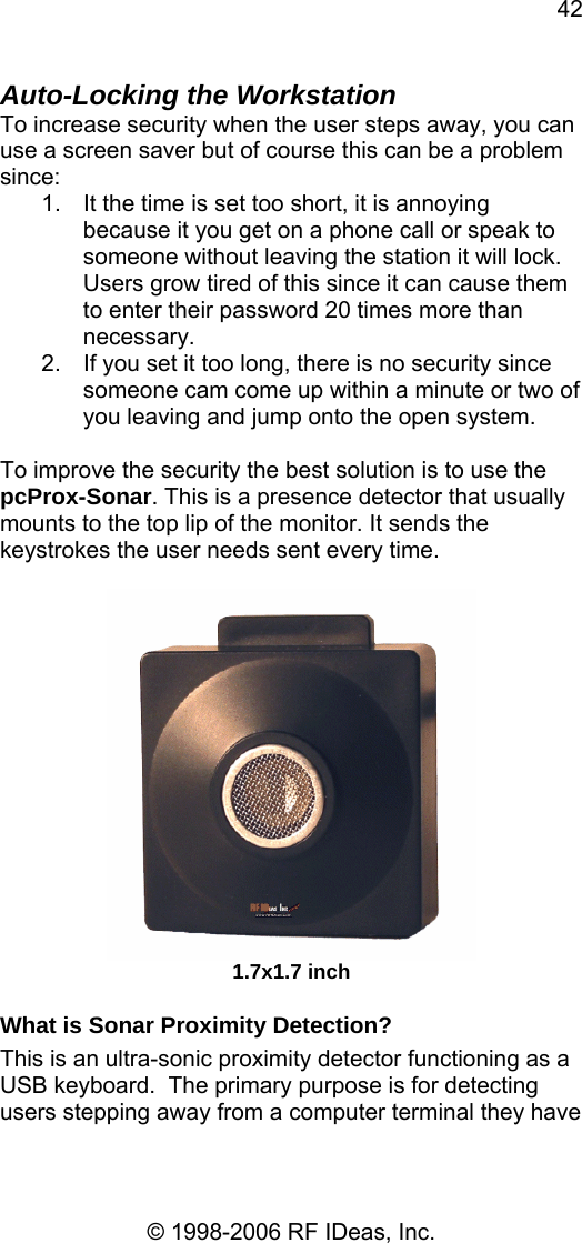 42 © 1998-2006 RF IDeas, Inc. Auto-Locking the Workstation To increase security when the user steps away, you can use a screen saver but of course this can be a problem since: 1.  It the time is set too short, it is annoying because it you get on a phone call or speak to someone without leaving the station it will lock.  Users grow tired of this since it can cause them to enter their password 20 times more than necessary. 2.  If you set it too long, there is no security since someone cam come up within a minute or two of you leaving and jump onto the open system.  To improve the security the best solution is to use the pcProx-Sonar. This is a presence detector that usually mounts to the top lip of the monitor. It sends the keystrokes the user needs sent every time.   1.7x1.7 inch What is Sonar Proximity Detection? This is an ultra-sonic proximity detector functioning as a USB keyboard.  The primary purpose is for detecting users stepping away from a computer terminal they have 