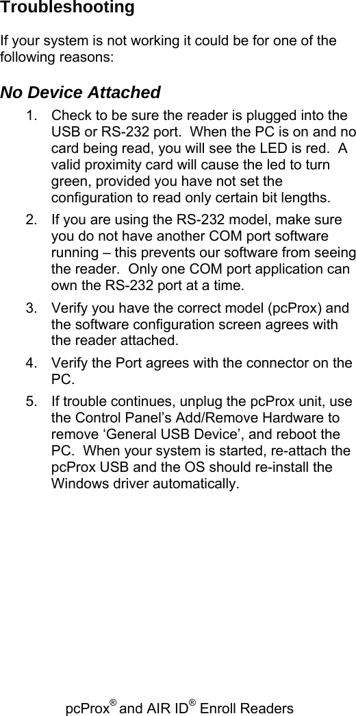 pcProx® and AIR ID® Enroll Readers   Troubleshooting  If your system is not working it could be for one of the following reasons:  No Device Attached 1.  Check to be sure the reader is plugged into the USB or RS-232 port.  When the PC is on and no card being read, you will see the LED is red.  A valid proximity card will cause the led to turn green, provided you have not set the configuration to read only certain bit lengths. 2.  If you are using the RS-232 model, make sure you do not have another COM port software running – this prevents our software from seeing the reader.  Only one COM port application can own the RS-232 port at a time. 3.  Verify you have the correct model (pcProx) and the software configuration screen agrees with the reader attached. 4.  Verify the Port agrees with the connector on the PC. 5.  If trouble continues, unplug the pcProx unit, use the Control Panel’s Add/Remove Hardware to remove ‘General USB Device’, and reboot the PC.  When your system is started, re-attach the pcProx USB and the OS should re-install the Windows driver automatically.           
