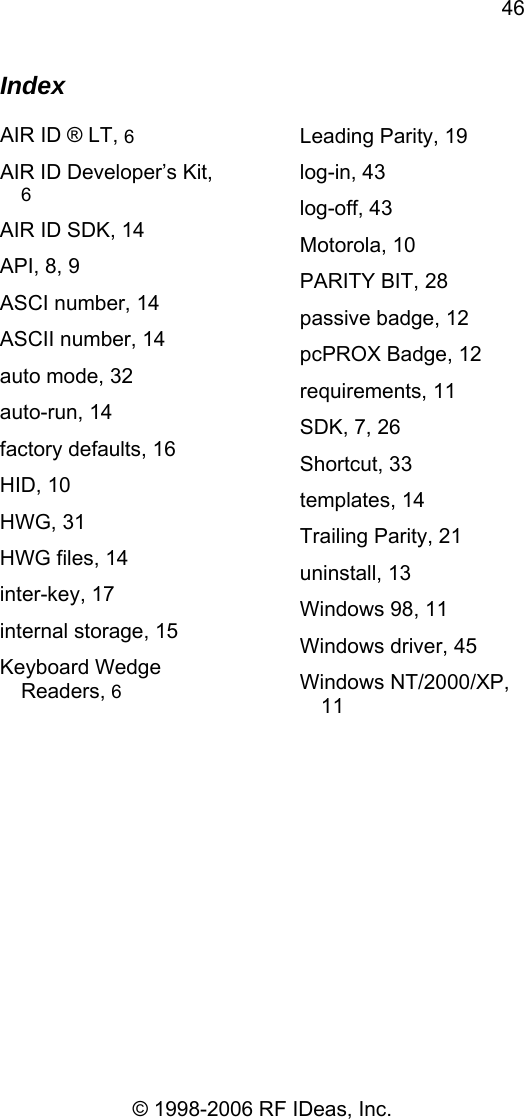 46 © 1998-2006 RF IDeas, Inc. Index  AIR ID ® LT, 6 AIR ID Developer’s Kit, 6 AIR ID SDK, 14 API, 8, 9 ASCI number, 14 ASCII number, 14 auto mode, 32 auto-run, 14 factory defaults, 16 HID, 10 HWG, 31 HWG files, 14 inter-key, 17 internal storage, 15 Keyboard Wedge Readers, 6 Leading Parity, 19 log-in, 43 log-off, 43 Motorola, 10 PARITY BIT, 28 passive badge, 12 pcPROX Badge, 12 requirements, 11 SDK, 7, 26 Shortcut, 33 templates, 14 Trailing Parity, 21 uninstall, 13 Windows 98, 11 Windows driver, 45 Windows NT/2000/XP, 11  