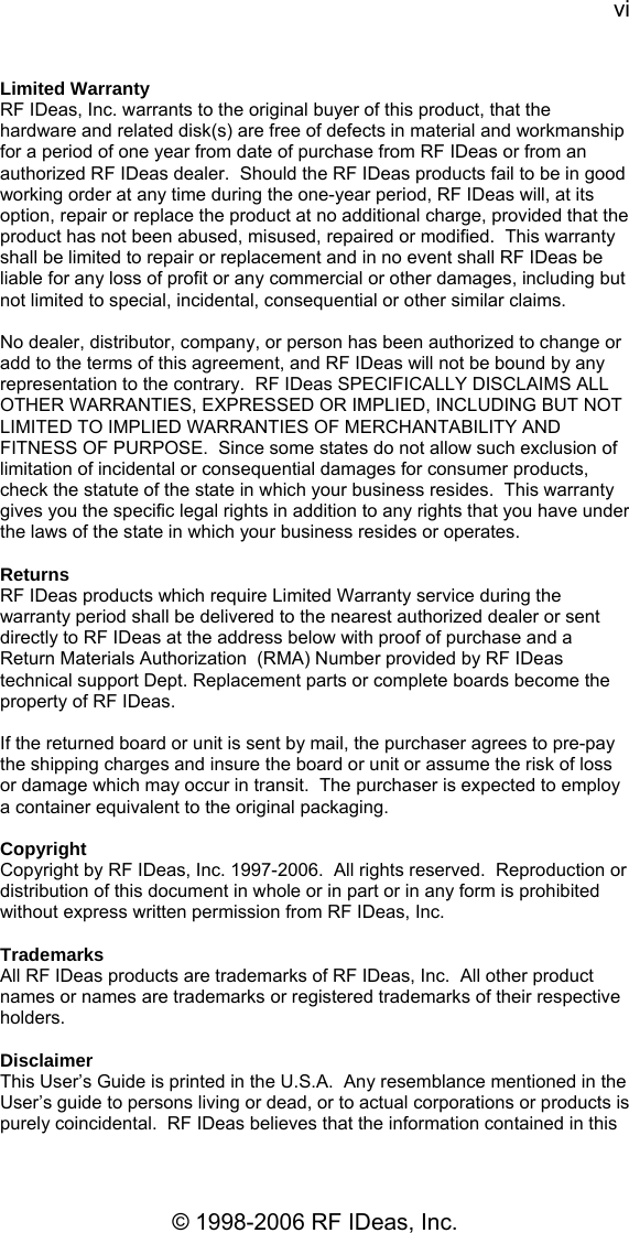 vi © 1998-2006 RF IDeas, Inc. Limited Warranty RF IDeas, Inc. warrants to the original buyer of this product, that the hardware and related disk(s) are free of defects in material and workmanship for a period of one year from date of purchase from RF IDeas or from an authorized RF IDeas dealer.  Should the RF IDeas products fail to be in good working order at any time during the one-year period, RF IDeas will, at its option, repair or replace the product at no additional charge, provided that the product has not been abused, misused, repaired or modified.  This warranty shall be limited to repair or replacement and in no event shall RF IDeas be liable for any loss of profit or any commercial or other damages, including but not limited to special, incidental, consequential or other similar claims.  No dealer, distributor, company, or person has been authorized to change or add to the terms of this agreement, and RF IDeas will not be bound by any representation to the contrary.  RF IDeas SPECIFICALLY DISCLAIMS ALL OTHER WARRANTIES, EXPRESSED OR IMPLIED, INCLUDING BUT NOT LIMITED TO IMPLIED WARRANTIES OF MERCHANTABILITY AND FITNESS OF PURPOSE.  Since some states do not allow such exclusion of limitation of incidental or consequential damages for consumer products, check the statute of the state in which your business resides.  This warranty gives you the specific legal rights in addition to any rights that you have under the laws of the state in which your business resides or operates.  Returns RF IDeas products which require Limited Warranty service during the warranty period shall be delivered to the nearest authorized dealer or sent directly to RF IDeas at the address below with proof of purchase and a Return Materials Authorization  (RMA) Number provided by RF IDeas technical support Dept. Replacement parts or complete boards become the property of RF IDeas.  If the returned board or unit is sent by mail, the purchaser agrees to pre-pay the shipping charges and insure the board or unit or assume the risk of loss or damage which may occur in transit.  The purchaser is expected to employ a container equivalent to the original packaging.  Copyright Copyright by RF IDeas, Inc. 1997-2006.  All rights reserved.  Reproduction or distribution of this document in whole or in part or in any form is prohibited without express written permission from RF IDeas, Inc.  Trademarks All RF IDeas products are trademarks of RF IDeas, Inc.  All other product names or names are trademarks or registered trademarks of their respective holders.  Disclaimer This User’s Guide is printed in the U.S.A.  Any resemblance mentioned in the User’s guide to persons living or dead, or to actual corporations or products is purely coincidental.  RF IDeas believes that the information contained in this 