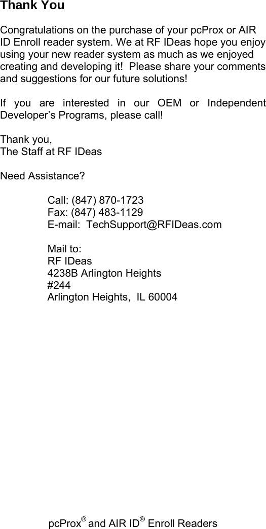 pcProx® and AIR ID® Enroll Readers   Thank You  Congratulations on the purchase of your pcProx or AIR ID Enroll reader system. We at RF IDeas hope you enjoy using your new reader system as much as we enjoyed creating and developing it!  Please share your comments and suggestions for our future solutions!    If you are interested in our OEM or Independent Developer’s Programs, please call!  Thank you, The Staff at RF IDeas  Need Assistance?     Call: (847) 870-1723   Fax: (847) 483-1129    E-mail:  TechSupport@RFIDeas.com     Mail to:   RF IDeas   4238B Arlington Heights #244 Arlington Heights,  IL 60004     