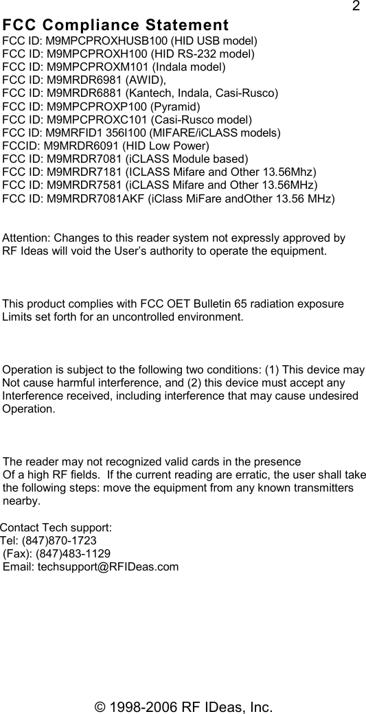   © 1998-2006 RF IDeas, Inc. 2 FCC Compliance Statement FCC ID: M9MPCPROXHUSB100 (HID USB model) FCC ID: M9MPCPROXH100 (HID RS-232 model) FCC ID: M9MPCPROXM101 (Indala model) FCC ID: M9MRDR6981 (AWID), FCC ID: M9MRDR6881 (Kantech, Indala, Casi-Rusco) FCC ID: M9MPCPROXP100 (Pyramid) FCC ID: M9MPCPROXC101 (Casi-Rusco model) FCC ID: M9MRFID1 356I100 (MIFARE/iCLASS models) FCCID: M9MRDR6091 (HID Low Power) FCC ID: M9MRDR7081 (iCLASS Module based) FCC ID: M9MRDR7181 (ICLASS Mifare and Other 13.56Mhz) FCC ID: M9MRDR7581 (iCLASS Mifare and Other 13.56MHz) FCC ID: M9MRDR7081AKF (iClass MiFare andOther 13.56 MHz)   Attention: Changes to this reader system not expressly approved by RF Ideas will void the User’s authority to operate the equipment.    This product complies with FCC OET Bulletin 65 radiation exposure Limits set forth for an uncontrolled environment.    Operation is subject to the following two conditions: (1) This device may  Not cause harmful interference, and (2) this device must accept any  Interference received, including interference that may cause undesired  Operation.        The reader may not recognized valid cards in the presence       Of a high RF fields.  If the current reading are erratic, the user shall take       the following steps: move the equipment from any known transmitters       nearby.      Contact Tech support:     Tel: (847)870-1723      (Fax): (847)483-1129      Email: techsupport@RFIDeas.com