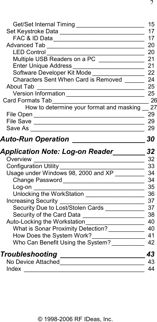   2 © 1998-2006 RF IDeas, Inc. Get/Set Internal Timing _____________________  15 Set Keystroke Data __________________________  17 FAC &amp; ID Data____________________________  17 Advanced Tab ______________________________  20 LED Control ______________________________  20 Multiple USB Readers on a PC ______________  21 Enter Unique Address ______________________  21 Software Developer Kit Mode ________________  22 Characters Sent When Card is Removed ______  24 About Tab _________________________________  25 Version Information ________________________  25 Card Formats Tab_______________________________  26 How to determine your format and masking __ 27 File Open __________________________________  29 File Save __________________________________  29 Save As ___________________________________  29 Auto-Run Operation __________________ 30 Application Note: Log-on Reader________ 32 Overview __________________________________  32 Configuration Utility __________________________  33 Usage under Windows 98, 2000 and XP _________  34 Change Password _________________________  34 Log-on __________________________________  35 Unlocking the WorkStation __________________  36 Increasing Security __________________________  37 Security Due to Lost/Stolen Cards ____________  37 Security of the Card Data ___________________  38 Auto-Locking the Workstation __________________  40 What is Sonar Proximity Detection? ___________  40 How Does the System Work?________________  41 Who Can Benefit Using the System? __________  42 Troubleshooting _____________________ 43 No Device Attached__________________________  43 Index _____________________________________  44 