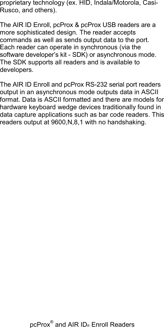   pcProx® and AIR ID® Enroll Readers proprietary technology (ex. HID, Indala/Motorola, Casi-Rusco, and others). The AIR ID Enroll, pcProx &amp; pcProx USB readers are a more sophisticated design. The reader accepts commands as well as sends output data to the port. Each reader can operate in synchronous (via the software developer’s kit - SDK) or asynchronous mode. The SDK supports all readers and is available to developers. The AIR ID Enroll and pcProx RS-232 serial port readers output in an asynchronous mode outputs data in ASCII format. Data is ASCII formatted and there are models for hardware keyboard wedge devices traditionally found in data capture applications such as bar code readers. This readers output at 9600,N,8,1 with no handshaking. 