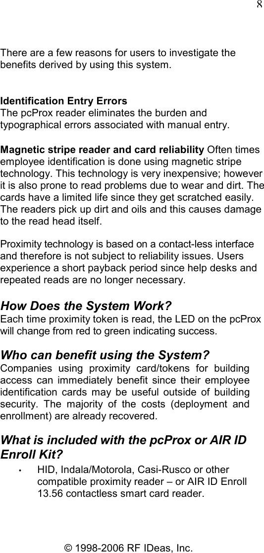   8 © 1998-2006 RF IDeas, Inc. There are a few reasons for users to investigate the benefits derived by using this system. Identification Entry Errors The pcProx reader eliminates the burden and typographical errors associated with manual entry. Magnetic stripe reader and card reliability Often times employee identification is done using magnetic stripe technology. This technology is very inexpensive; however it is also prone to read problems due to wear and dirt. The cards have a limited life since they get scratched easily. The readers pick up dirt and oils and this causes damage to the read head itself. Proximity technology is based on a contact-less interface and therefore is not subject to reliability issues. Users experience a short payback period since help desks and repeated reads are no longer necessary. How Does the System Work? Each time proximity token is read, the LED on the pcProx will change from red to green indicating success. Who can benefit using the System? Companies  using  proximity  card/tokens  for  building access  can  immediately  benefit  since  their  employee identification  cards  may  be  useful  outside  of  building security.  The  majority  of  the  costs  (deployment  and enrollment) are already recovered. What is included with the pcProx or AIR ID Enroll Kit? • HID, Indala/Motorola, Casi-Rusco or other compatible proximity reader – or AIR ID Enroll 13.56 contactless smart card reader. 