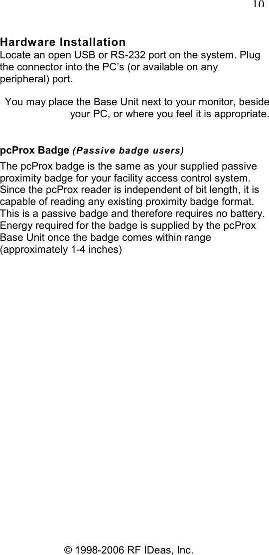   10 © 1998-2006 RF IDeas, Inc. Hardware Installation Locate an open USB or RS-232 port on the system. Plug the connector into the PC’s (or available on any peripheral) port. You may place the Base Unit next to your monitor, beside your PC, or where you feel it is appropriate. pcProx Badge (Passive badge users) The pcProx badge is the same as your supplied passive proximity badge for your facility access control system. Since the pcProx reader is independent of bit length, it is capable of reading any existing proximity badge format. This is a passive badge and therefore requires no battery. Energy required for the badge is supplied by the pcProx Base Unit once the badge comes within range (approximately 1-4 inches) 