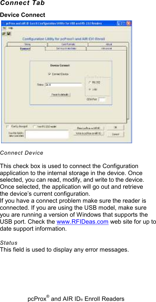   pcProx® and AIR ID® Enroll Readers Connect Tab Device Connect  Connect Device This check box is used to connect the Configuration application to the internal storage in the device. Once selected, you can read, modify, and write to the device. Once selected, the application will go out and retrieve the device’s current configuration. If you have a connect problem make sure the reader is connected. If you are using the USB model, make sure you are running a version of Windows that supports the USB port. Check the www.RFIDeas.com web site for up to date support information. Status This field is used to display any error messages. 