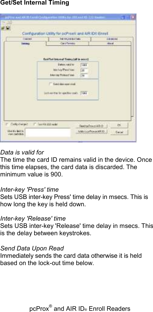   pcProx® and AIR ID® Enroll Readers Get/Set Internal Timing  Data is valid for The time the card ID remains valid in the device. Once this time elapses, the card data is discarded. The minimum value is 900. Inter-key &apos;Press&apos; time Sets USB inter-key Press&apos; time delay in msecs. This is how long the key is held down. Inter-key &apos;Release&apos; time Sets USB inter-key &apos;Release&apos; time delay in msecs. This is the delay between keystrokes. Send Data Upon Read Immediately sends the card data otherwise it is held based on the lock-out time below. 