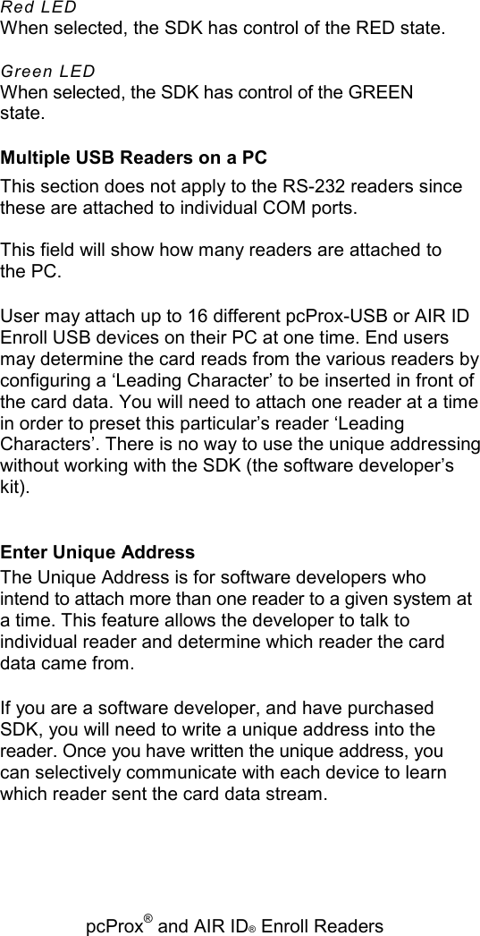   pcProx® and AIR ID® Enroll Readers Red LED When selected, the SDK has control of the RED state. Green LED When selected, the SDK has control of the GREEN state. Multiple USB Readers on a PC This section does not apply to the RS-232 readers since these are attached to individual COM ports. This field will show how many readers are attached to the PC. User may attach up to 16 different pcProx-USB or AIR ID Enroll USB devices on their PC at one time. End users may determine the card reads from the various readers by configuring a ‘Leading Character’ to be inserted in front of the card data. You will need to attach one reader at a time in order to preset this particular’s reader ‘Leading Characters’. There is no way to use the unique addressing without working with the SDK (the software developer’s kit). Enter Unique Address The Unique Address is for software developers who intend to attach more than one reader to a given system at a time. This feature allows the developer to talk to individual reader and determine which reader the card data came from. If you are a software developer, and have purchased SDK, you will need to write a unique address into the reader. Once you have written the unique address, you can selectively communicate with each device to learn which reader sent the card data stream. 